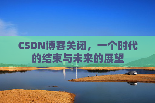CSDN博客关闭，一个时代的结束与未来的展望